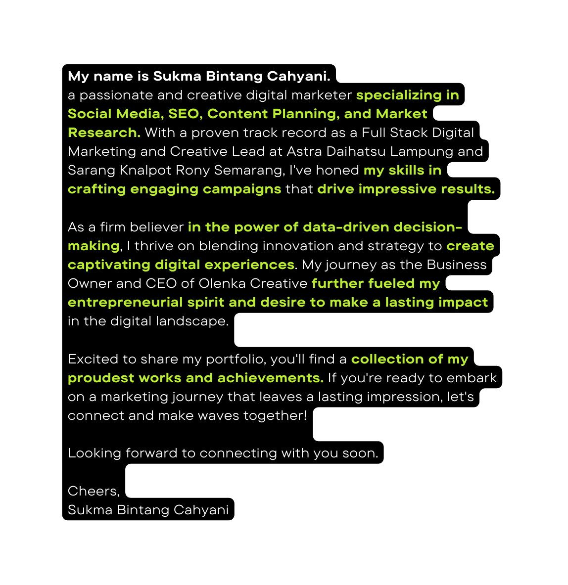 My name is Sukma Bintang Cahyani a passionate and creative digital marketer specializing in Social Media SEO Content Planning and Market Research With a proven track record as a Full Stack Digital Marketing and Creative Lead at Astra Daihatsu Lampung and Sarang Knalpot Rony Semarang I ve honed my skills in crafting engaging campaigns that drive impressive results As a firm believer in the power of data driven decision making I thrive on blending innovation and strategy to create captivating digital experiences My journey as the Business Owner and CEO of Olenka Creative further fueled my entrepreneurial spirit and desire to make a lasting impact in the digital landscape Excited to share my portfolio you ll find a collection of my proudest works and achievements If you re ready to embark on a marketing journey that leaves a lasting impression let s connect and make waves together Looking forward to connecting with you soon Cheers Sukma Bintang Cahyani